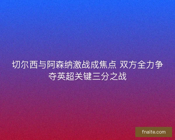 切尔西与阿森纳激战成焦点 双方全力争夺英超关键三分之战