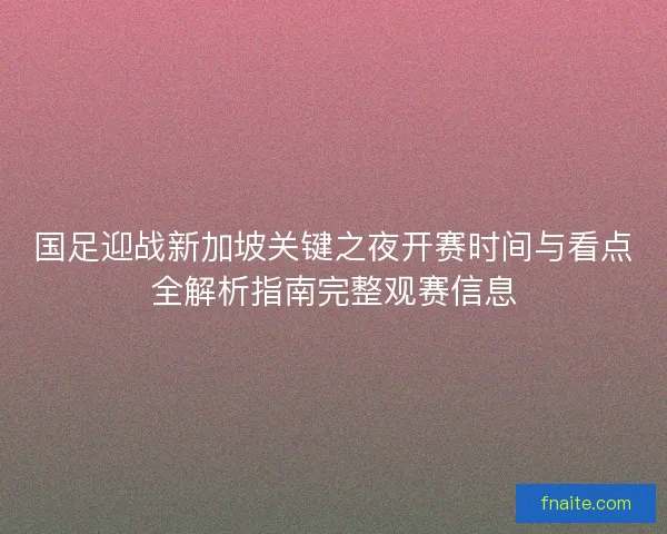 国足迎战新加坡关键之夜开赛时间与看点全解析指南完整观赛信息