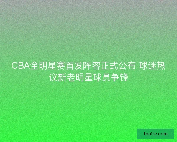 CBA全明星赛首发阵容正式公布 球迷热议新老明星球员争锋