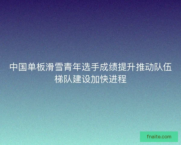 中国单板滑雪青年选手成绩提升推动队伍梯队建设加快进程